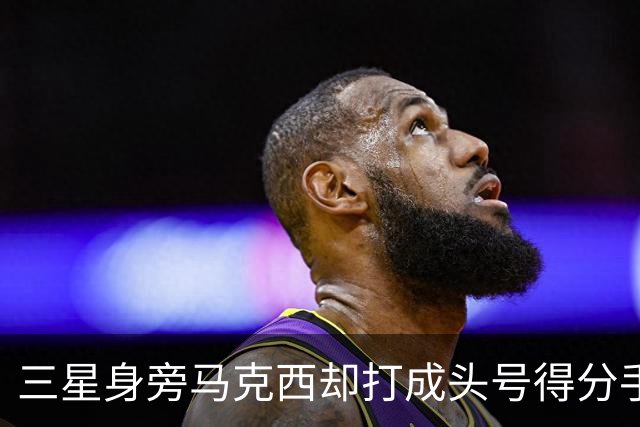 三星身旁马克西却打成头号得分手 招募老詹+主动牺牲推动费城争冠